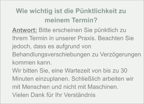 Wie wichtig ist die Pünktlichkeit zu  meinem Termin?  Antwort: Bitte erscheinen Sie pünktlich zu Ihrem Termin in unserer Praxis. Beachten Sie jedoch, dass es aufgrund von Behandlungsverschiebungen zu Verzögerungen kommen kann. Wir bitten Sie, eine Wartezeit von bis zu 30 Minuten einzuplanen. Schließlich arbeiten wir mit Menschen und nicht mit Maschinen. Vielen Dank für Ihr Verständnis