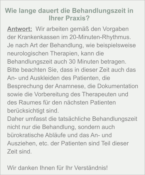 Wie lange dauert die Behandlungszeit in Ihrer Praxis?  Antwort:  Wir arbeiten gemäß den Vorgaben der Krankenkassen im 20-Minuten-Rhythmus. Je nach Art der Behandlung, wie beispielsweise neurologischen Therapien, kann die Behandlungszeit auch 30 Minuten betragen. Bitte beachten Sie, dass in dieser Zeit auch das An- und Auskleiden des Patienten, die Besprechung der Anamnese, die Dokumentation sowie die Vorbereitung des Therapeuten und des Raumes für den nächsten Patienten berücksichtigt sind. Daher umfasst die tatsächliche Behandlungszeit nicht nur die Behandlung, sondern auch bürokratische Abläufe und das An- und Ausziehen, etc. der Patienten sind Teil dieser Zeit sind.   Wir danken Ihnen für Ihr Verständnis!
