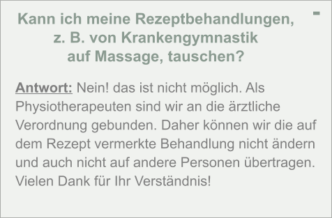 Kann ich meine Rezeptbehandlungen,  z. B. von Krankengymnastik  auf Massage, tauschen? - Antwort: Nein! das ist nicht möglich. Als Physiotherapeuten sind wir an die ärztliche Verordnung gebunden. Daher können wir die auf dem Rezept vermerkte Behandlung nicht ändern und auch nicht auf andere Personen übertragen. Vielen Dank für Ihr Verständnis!