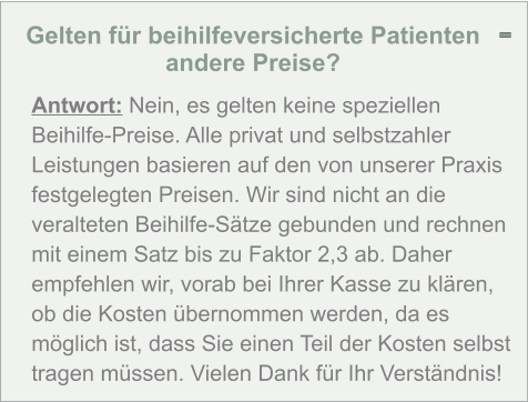 Gelten für beihilfeversicherte Patienten andere Preise?  Antwort: Nein, es gelten keine speziellen Beihilfe-Preise. Alle privat und selbstzahler Leistungen basieren auf den von unserer Praxis festgelegten Preisen. Wir sind nicht an die veralteten Beihilfe-Sätze gebunden und rechnen mit einem Satz bis zu Faktor 2,3 ab. Daher empfehlen wir, vorab bei Ihrer Kasse zu klären, ob die Kosten übernommen werden, da es möglich ist, dass Sie einen Teil der Kosten selbst tragen müssen. Vielen Dank für Ihr Verständnis! -