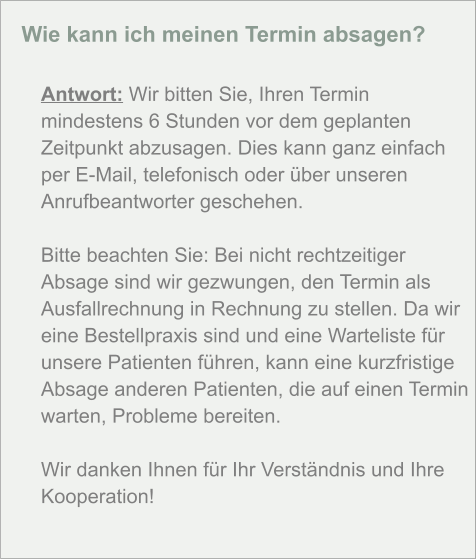 Wie kann ich meinen Termin absagen?  Antwort: Wir bitten Sie, Ihren Termin mindestens 6 Stunden vor dem geplanten Zeitpunkt abzusagen. Dies kann ganz einfach per E-Mail, telefonisch oder über unseren Anrufbeantworter geschehen.  Bitte beachten Sie: Bei nicht rechtzeitiger Absage sind wir gezwungen, den Termin als Ausfallrechnung in Rechnung zu stellen. Da wir eine Bestellpraxis sind und eine Warteliste für unsere Patienten führen, kann eine kurzfristige Absage anderen Patienten, die auf einen Termin warten, Probleme bereiten.  Wir danken Ihnen für Ihr Verständnis und Ihre Kooperation!