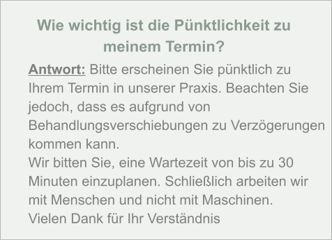 Wie wichtig ist die Pünktlichkeit zu  meinem Termin?  Antwort: Bitte erscheinen Sie pünktlich zu Ihrem Termin in unserer Praxis. Beachten Sie jedoch, dass es aufgrund von Behandlungsverschiebungen zu Verzögerungen kommen kann. Wir bitten Sie, eine Wartezeit von bis zu 30 Minuten einzuplanen. Schließlich arbeiten wir mit Menschen und nicht mit Maschinen. Vielen Dank für Ihr Verständnis