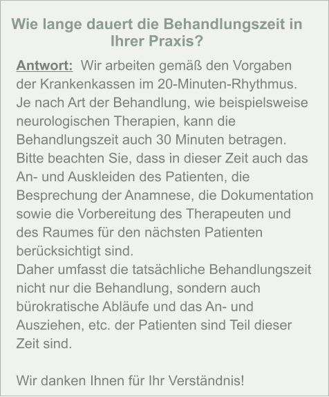 Wie lange dauert die Behandlungszeit in Ihrer Praxis?  Antwort:  Wir arbeiten gemäß den Vorgaben der Krankenkassen im 20-Minuten-Rhythmus. Je nach Art der Behandlung, wie beispielsweise neurologischen Therapien, kann die Behandlungszeit auch 30 Minuten betragen. Bitte beachten Sie, dass in dieser Zeit auch das An- und Auskleiden des Patienten, die Besprechung der Anamnese, die Dokumentation sowie die Vorbereitung des Therapeuten und des Raumes für den nächsten Patienten berücksichtigt sind. Daher umfasst die tatsächliche Behandlungszeit nicht nur die Behandlung, sondern auch bürokratische Abläufe und das An- und Ausziehen, etc. der Patienten sind Teil dieser Zeit sind.   Wir danken Ihnen für Ihr Verständnis!
